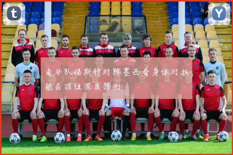 南非队福斯特对阵墨西哥身体对抗能否顶住深度预测