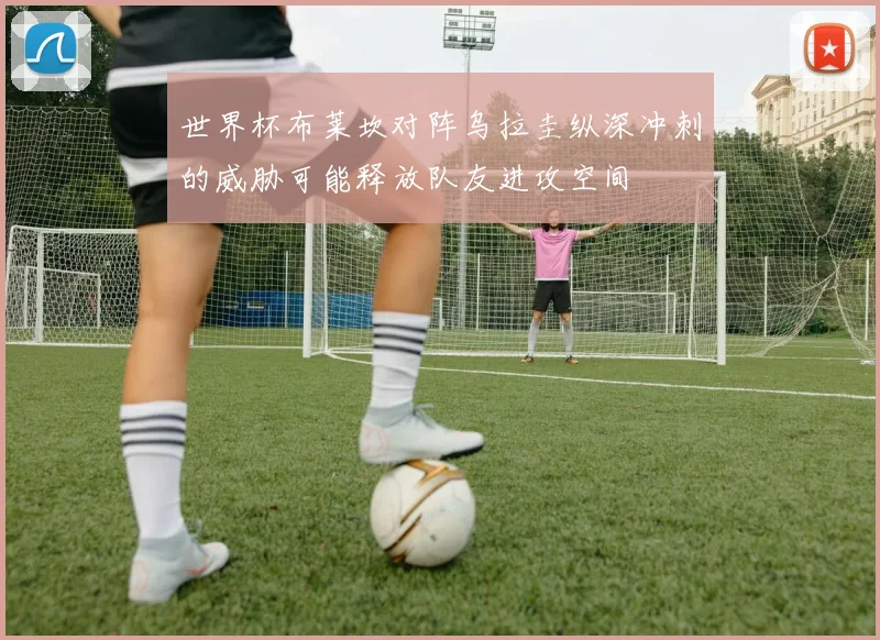 世界杯布莱坎对阵乌拉圭纵深冲刺的威胁可能释放队友进攻空间